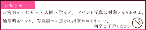 お宮参り・七五三・入園入学など、イベント写真は対象となりません。 通常料金となり、写真展での展示も出来かねますのでご了承下さい お宮参り・七五三・入園入学など、イベント写真は対象となりません。 通常料金となり、写真展での展示も出来かねますのでご了承下さい